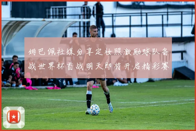 姆巴佩社媒分享定妆照激励球队备战世界杯首战明天即将开启精彩赛事