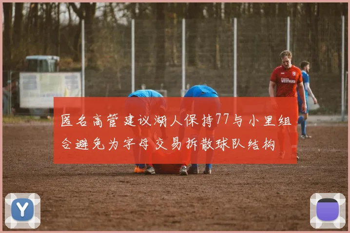 匿名高管建议湖人保持77与小里组合避免为字母交易拆散球队结构