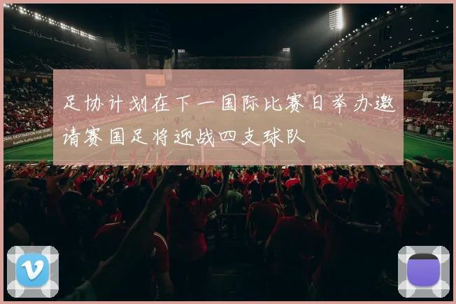 足协计划在下一国际比赛日举办邀请赛国足将迎战四支球队