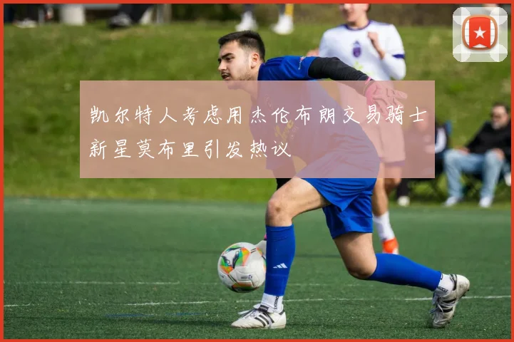 凯尔特人考虑用杰伦布朗交易骑士新星莫布里引发热议