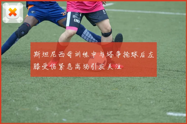 斯坦尼西奇训练中与塔争抢球后左膝受伤紧急离场引发关注
