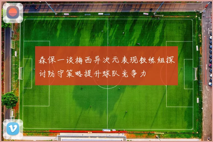 森保一谈梅西异次元表现教练组探讨防守策略提升球队竞争力