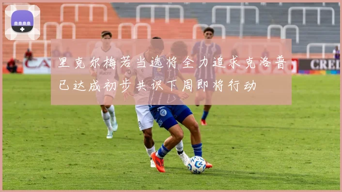 里克尔梅若当选将全力追求克洛普已达成初步共识下周即将行动