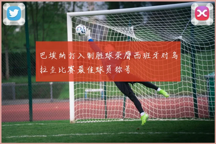 巴埃纳打入制胜球荣膺西班牙对乌拉圭比赛最佳球员称号