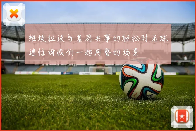 维埃拉谈与基恩共事的轻松时光球迷惊讶我们一起用餐的场景