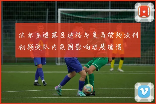 法尔克透露吕迪格与皇马续约谈判初期受队内氛围影响进展缓慢