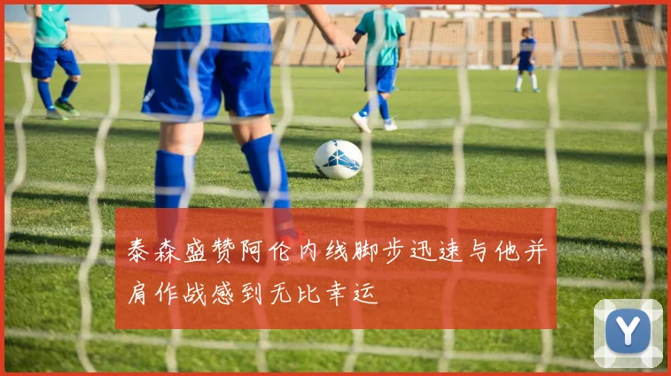 泰森盛赞阿伦内线脚步迅速与他并肩作战感到无比幸运