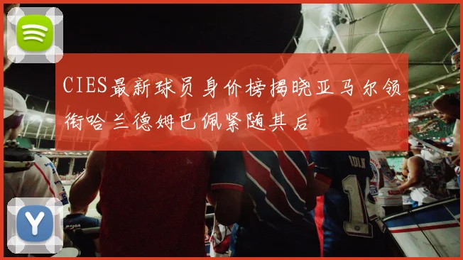 CIES最新球员身价榜揭晓亚马尔领衔哈兰德姆巴佩紧随其后