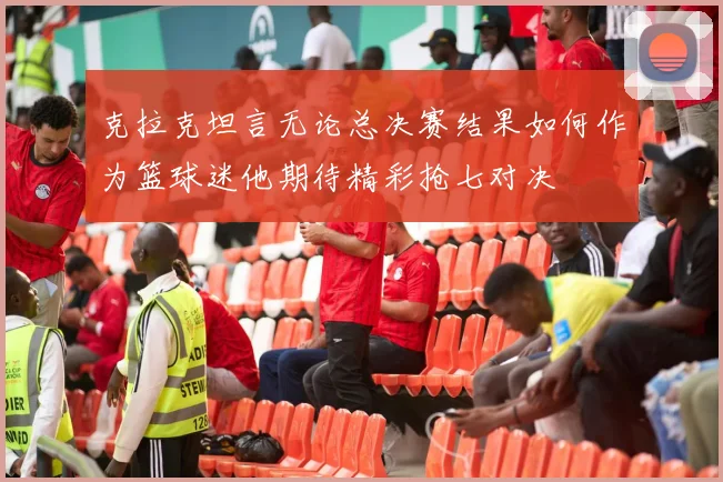 克拉克坦言无论总决赛结果如何作为篮球迷他期待精彩抢七对决