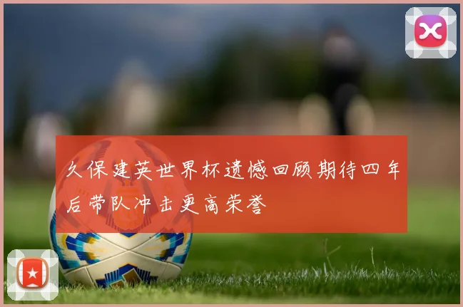 久保建英世界杯遗憾回顾期待四年后带队冲击更高荣誉