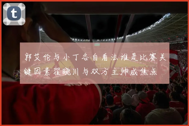 郭艾伦与小丁各自看法谁是比赛关键因素翟晓川与双方主帅成焦点
