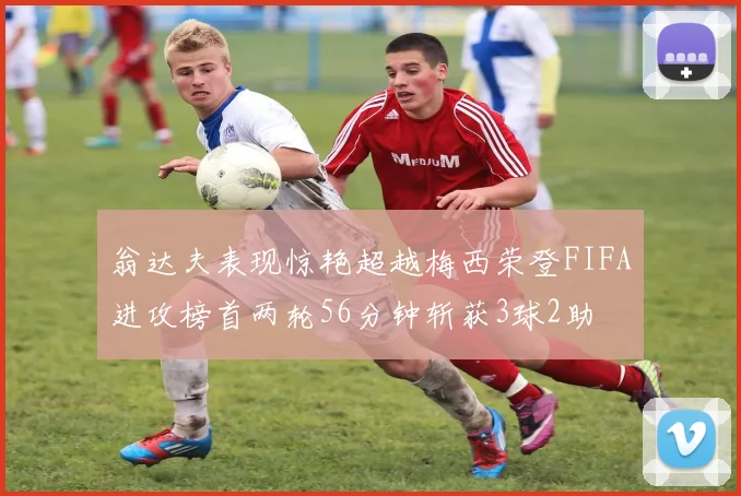 翁达夫表现惊艳超越梅西荣登FIFA进攻榜首两轮56分钟斩获3球2助