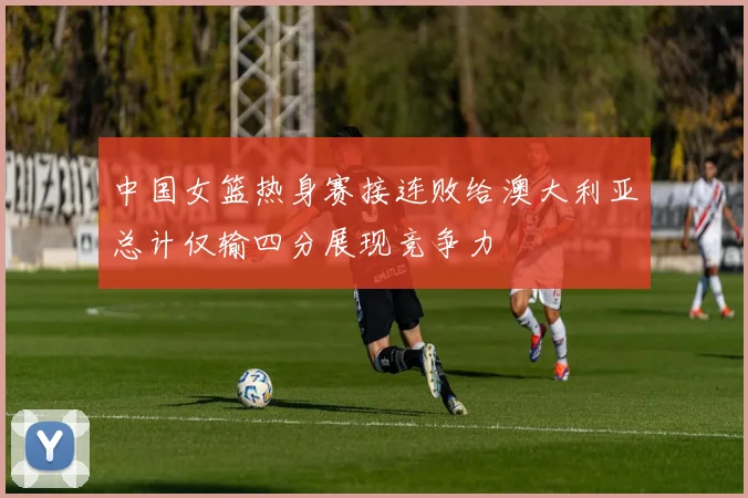 中国女篮热身赛接连败给澳大利亚总计仅输四分展现竞争力