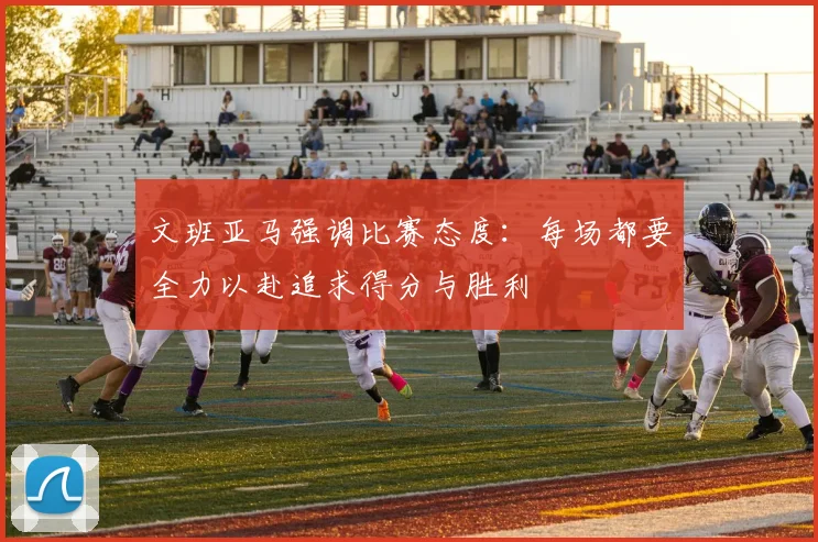文班亚马强调比赛态度：每场都要全力以赴追求得分与胜利
