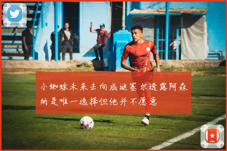 小蜘蛛未来去向成谜塞尔透露阿森纳是唯一选择但他并不愿意