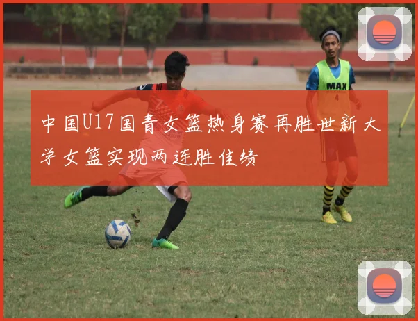中国U17国青女篮热身赛再胜世新大学女篮实现两连胜佳绩