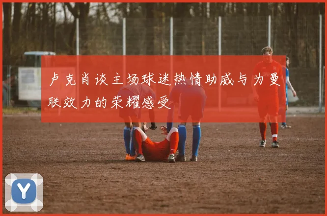 卢克肖谈主场球迷热情助威与为曼联效力的荣耀感受