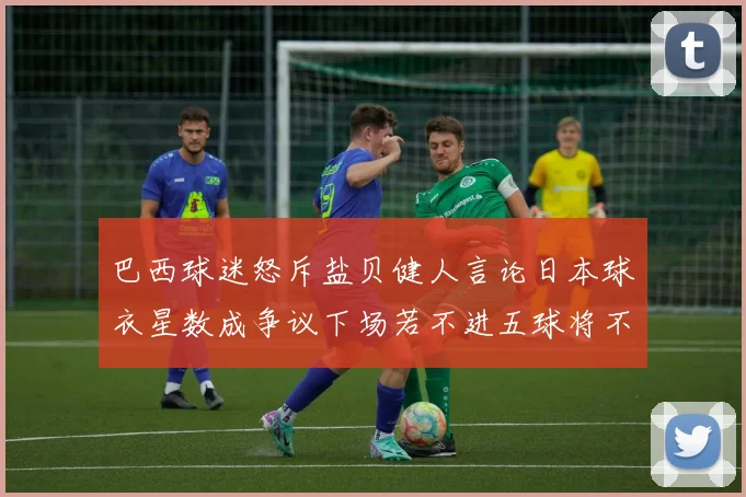 巴西球迷怒斥盐贝健人言论日本球衣星数成争议下场若不进五球将不庆祝